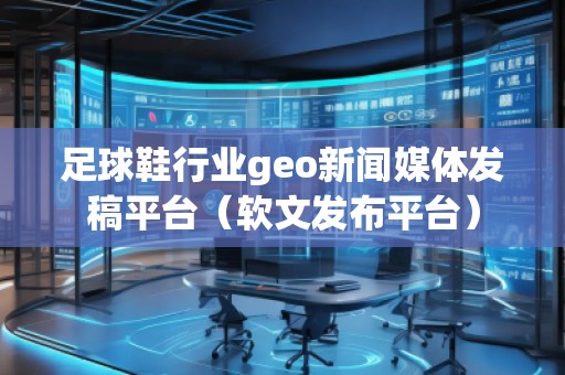 足球鞋行業geo新聞媒體發稿平臺（軟文發布平臺）