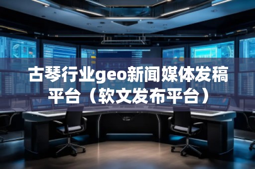 古琴行業geo新聞媒體發稿平臺（軟文發布平臺）