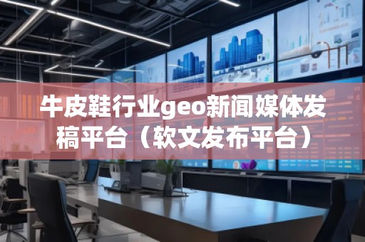 牛皮鞋行業geo新聞媒體發稿平臺（軟文發布平臺）