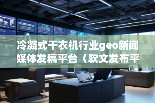 冷凝式干衣機行業geo新聞媒體發稿平臺（軟文發布平臺）