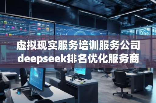 虛擬現實服務培訓服務公司deepseek排名優化服務商