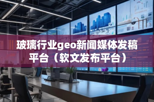 玻璃行業geo新聞媒體發稿平臺（軟文發布平臺）