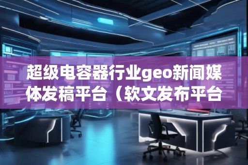 超級電容器行業(yè)geo新聞媒體發(fā)稿平臺（軟文發(fā)布平臺）