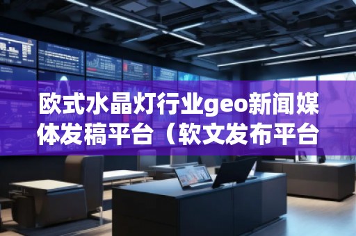 歐式水晶燈行業geo新聞媒體發稿平臺(軟文發布平臺)