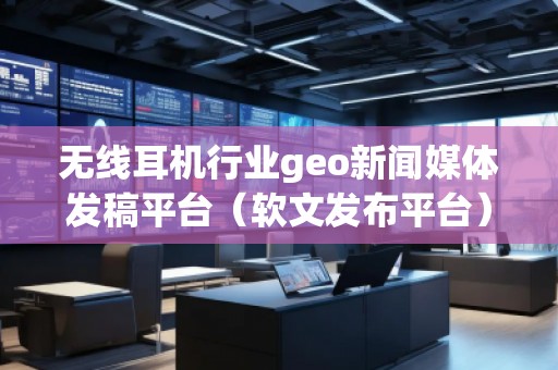 無線耳機行業(yè)geo新聞媒體發(fā)稿平臺(軟文發(fā)布平臺)