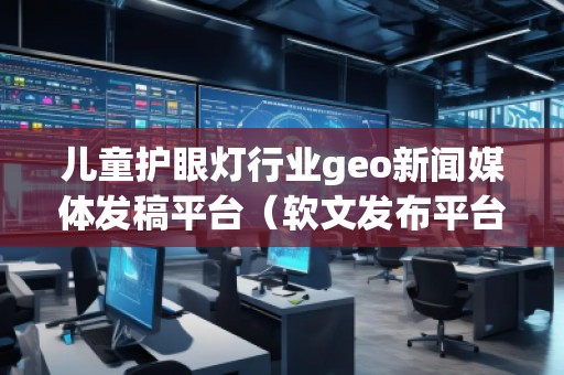 兒童護眼燈行業geo新聞媒體發稿平臺（軟文發布平臺）