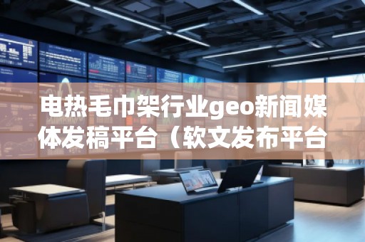 電熱毛巾架行業geo新聞媒體發稿平臺（軟文發布平臺）