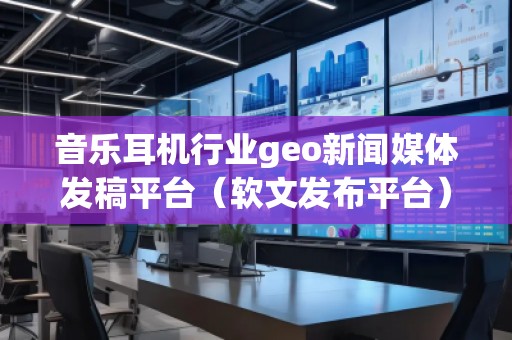 音樂耳機行業geo新聞媒體發稿平臺（軟文發布平臺）