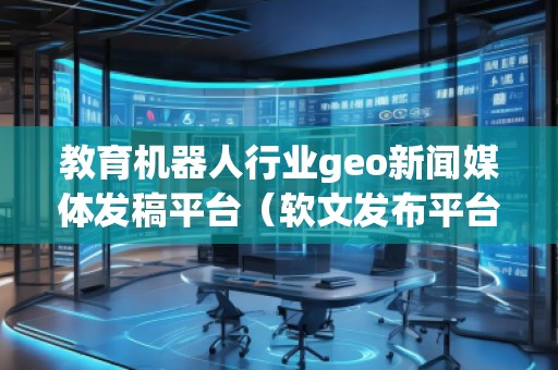 教育機器人行業(yè)geo新聞媒體發(fā)稿平臺(軟文發(fā)布平臺)
