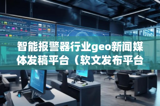 智能報警器行業geo新聞媒體發稿平臺（軟文發布平臺）