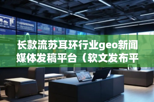 長款流蘇耳環行業geo新聞媒體發稿平臺（軟文發布平臺）