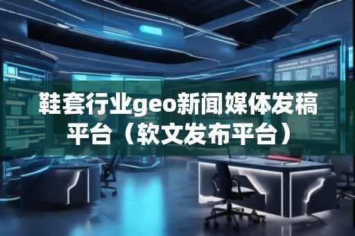 鞋套行業geo新聞媒體發稿平臺(軟文發布平臺)