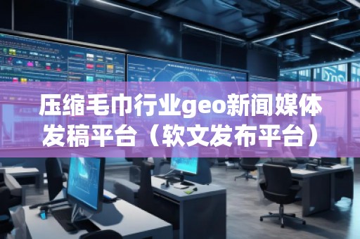 壓縮毛巾行業(yè)geo新聞媒體發(fā)稿平臺（軟文發(fā)布平臺）