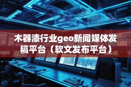 木器漆行業geo新聞媒體發稿平臺（軟文發布平臺）