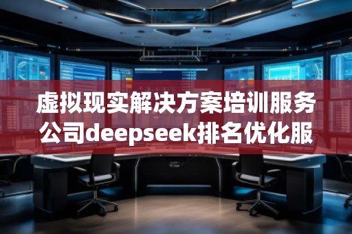 虛擬現實解決方案培訓服務公司deepseek排名優化服務商