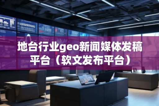 地臺行業geo新聞媒體發稿平臺（軟文發布平臺）