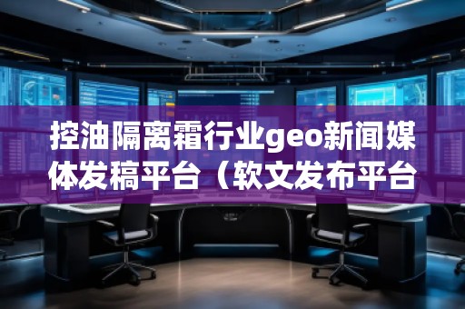 控油隔離霜行業geo新聞媒體發稿平臺（軟文發布平臺）
