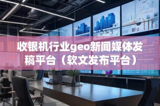 收銀機行業geo新聞媒體發稿平臺（軟文發布平臺）