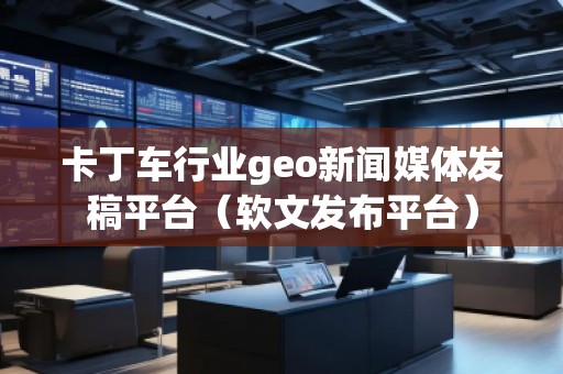 卡丁車行業geo新聞媒體發稿平臺（軟文發布平臺）