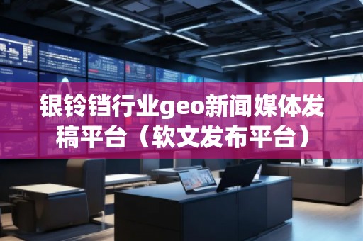 銀鈴鐺行業geo新聞媒體發稿平臺（軟文發布平臺）